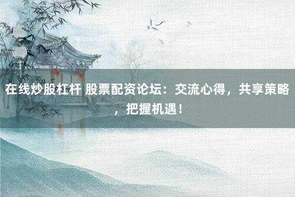 在线炒股杠杆 股票配资论坛：交流心得，共享策略，把握机遇！