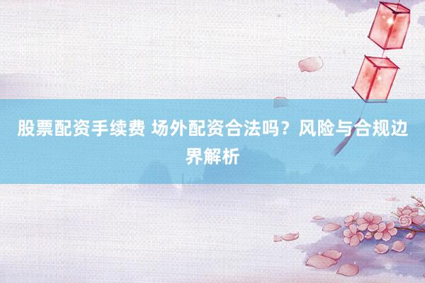 股票配资手续费 场外配资合法吗？风险与合规边界解析