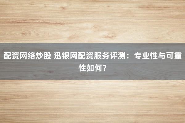 配资网络炒股 迅银网配资服务评测：专业性与可靠性如何？