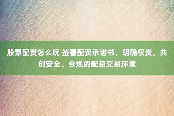 股票配资怎么玩 签署配资承诺书，明确权责，共创安全、合规的配资交易环境