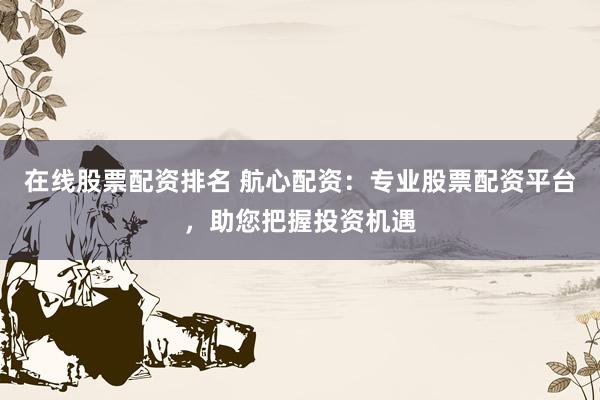 在线股票配资排名 航心配资：专业股票配资平台，助您把握投资机遇