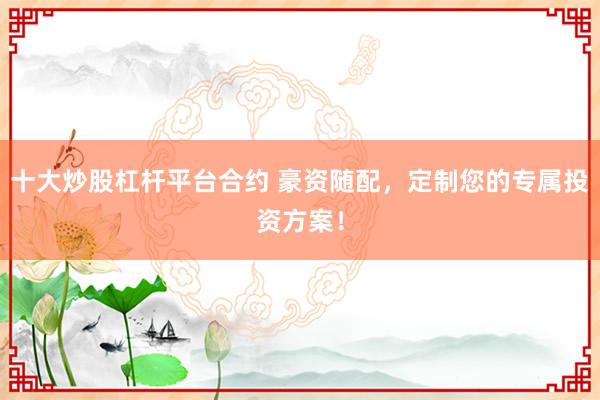 十大炒股杠杆平台合约 豪资随配，定制您的专属投资方案！