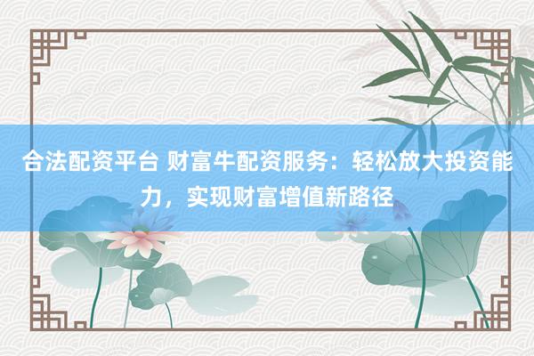 合法配资平台 财富牛配资服务：轻松放大投资能力，实现财富增值新路径