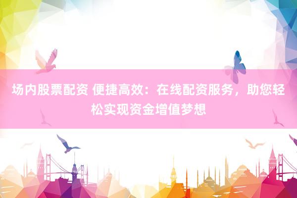 场内股票配资 便捷高效：在线配资服务，助您轻松实现资金增值梦想
