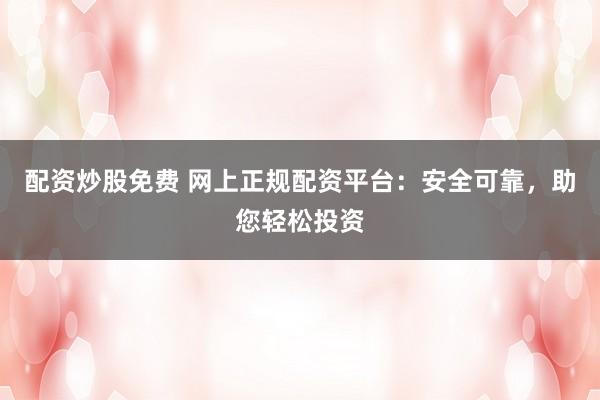 配资炒股免费 网上正规配资平台：安全可靠，助您轻松投资