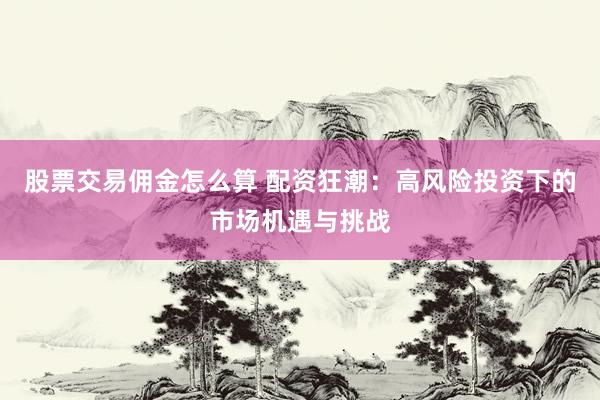 股票交易佣金怎么算 配资狂潮：高风险投资下的市场机遇与挑战