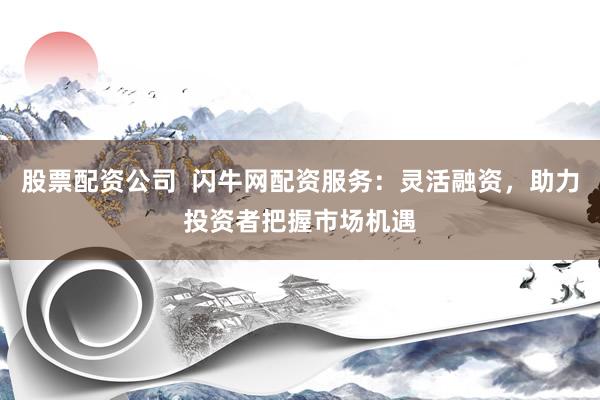 股票配资公司  闪牛网配资服务：灵活融资，助力投资者把握市场机遇