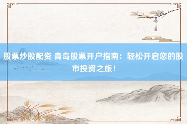 股票炒股配资 青岛股票开户指南：轻松开启您的股市投资之旅！