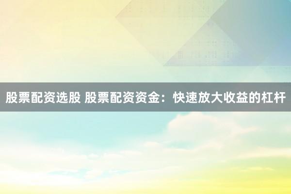 股票配资选股 股票配资资金：快速放大收益的杠杆