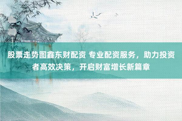 股票走势图鑫东财配资 专业配资服务，助力投资者高效决策，开启财富增长新篇章