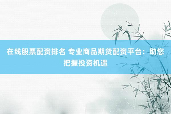 在线股票配资排名 专业商品期货配资平台：助您把握投资机遇