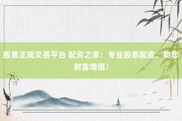 股票正规交易平台 配资之家：专业股票配资，助您财富增值！