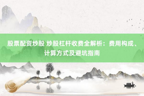 股票配资炒股 炒股杠杆收费全解析：费用构成、计算方式及避坑指南