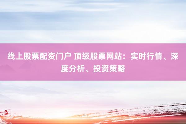 线上股票配资门户 顶级股票网站：实时行情、深度分析、投资策略