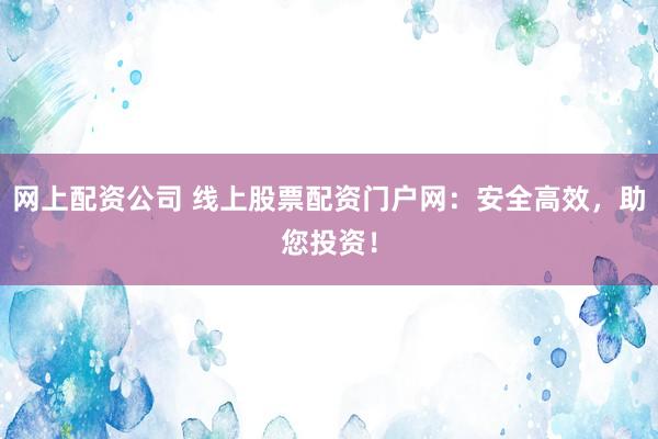 网上配资公司 线上股票配资门户网：安全高效，助您投资！