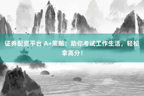 证券配资平台 A+策略：助你考试工作生活，轻松拿高分！