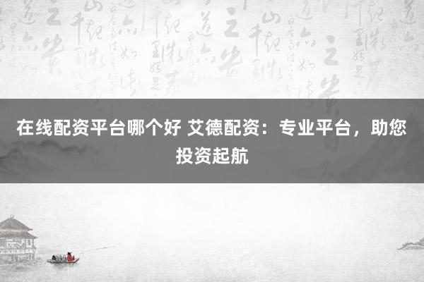 在线配资平台哪个好 艾德配资：专业平台，助您投资起航