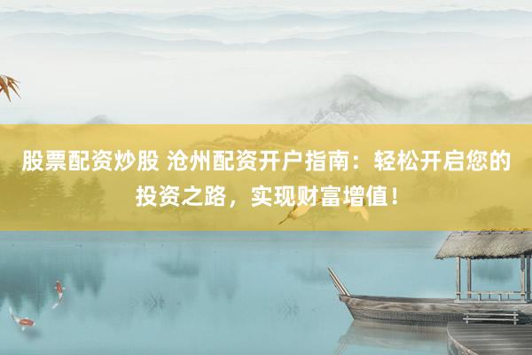 股票配资炒股 沧州配资开户指南：轻松开启您的投资之路，实现财富增值！