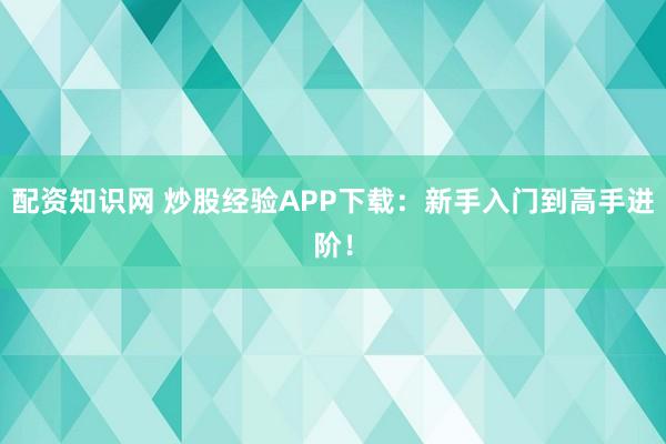 配资知识网 炒股经验APP下载：新手入门到高手进阶！