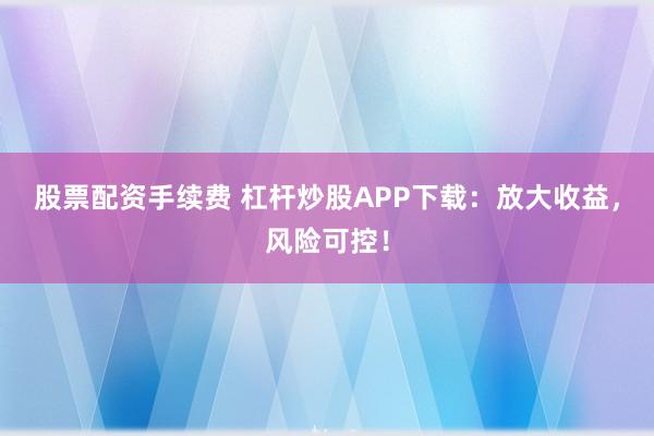 股票配资手续费 杠杆炒股APP下载：放大收益，风险可控！