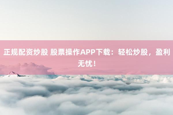 正规配资炒股 股票操作APP下载：轻松炒股，盈利无忧！
