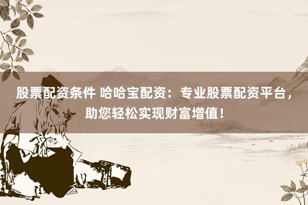 股票配资条件 哈哈宝配资：专业股票配资平台，助您轻松实现财富增值！