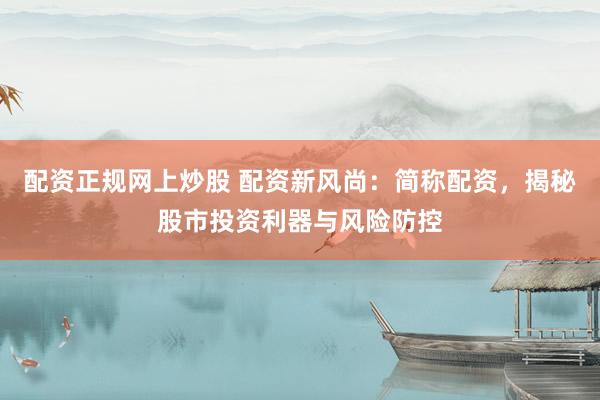 配资正规网上炒股 配资新风尚：简称配资，揭秘股市投资利器与风险防控