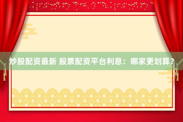 炒股配资最新 股票配资平台利息：哪家更划算？