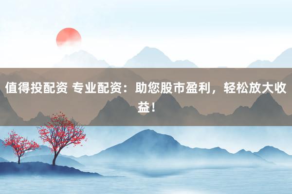 值得投配资 专业配资：助您股市盈利，轻松放大收益！