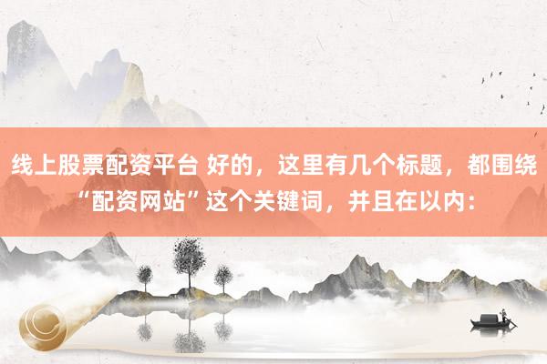 线上股票配资平台 好的，这里有几个标题，都围绕“配资网站”这个关键词，并且在以内：