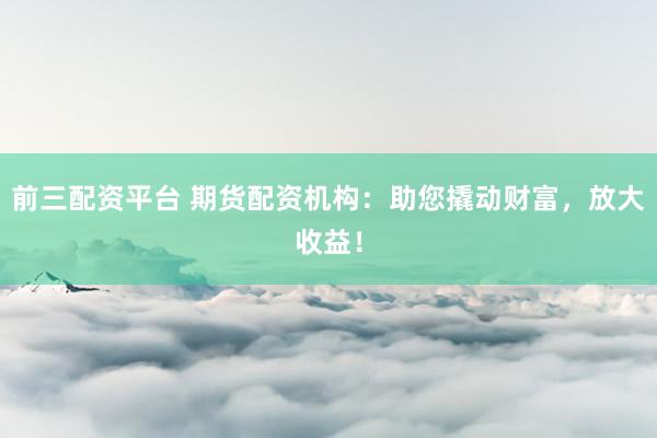 前三配资平台 期货配资机构：助您撬动财富，放大收益！