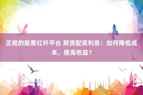 正规的股票杠杆平台 期货配资利息：如何降低成本，提高收益？