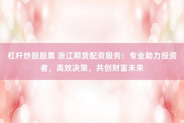 杠杆炒股股票 浙江期货配资服务：专业助力投资者，高效决策，共创财富未来