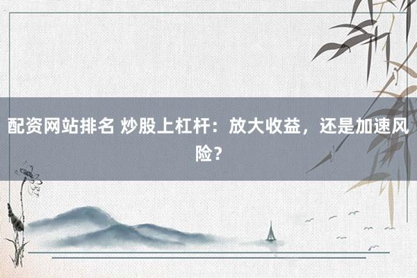 配资网站排名 炒股上杠杆：放大收益，还是加速风险？