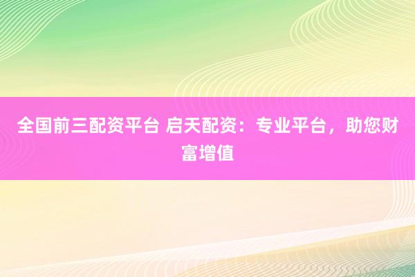 全国前三配资平台 启天配资：专业平台，助您财富增值