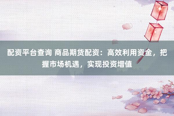 配资平台查询 商品期货配资：高效利用资金，把握市场机遇，实现投资增值