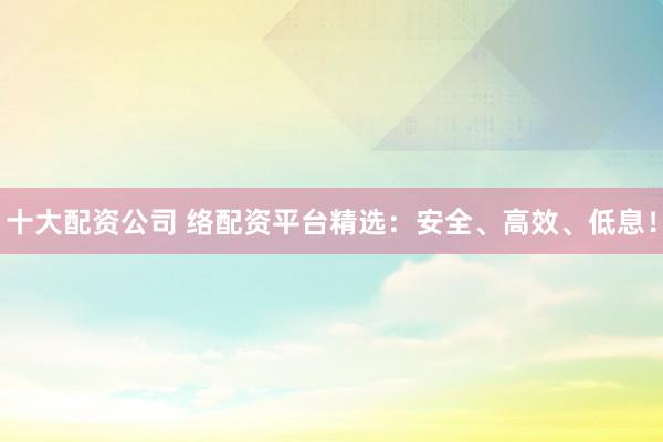 十大配资公司 络配资平台精选：安全、高效、低息！