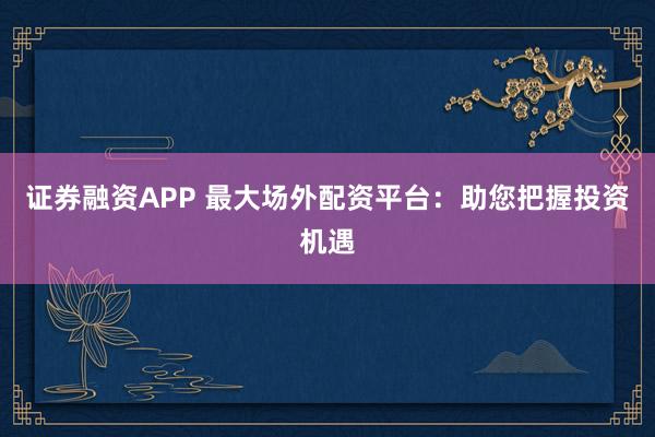 证券融资APP 最大场外配资平台：助您把握投资机遇
