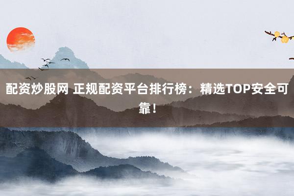 配资炒股网 正规配资平台排行榜：精选TOP安全可靠！