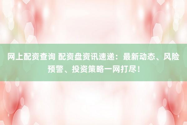 网上配资查询 配资盘资讯速递：最新动态、风险预警、投资策略一网打尽！