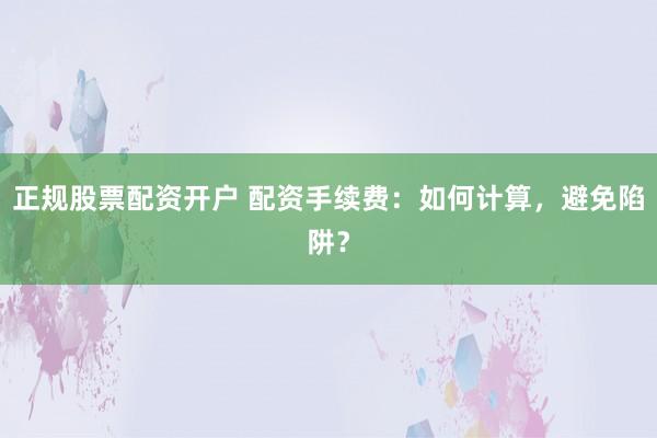 正规股票配资开户 配资手续费：如何计算，避免陷阱？