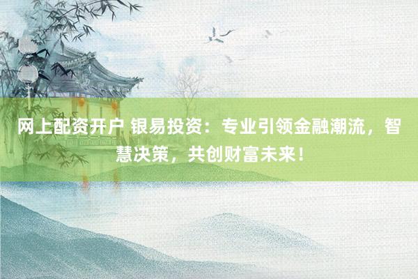 网上配资开户 银易投资：专业引领金融潮流，智慧决策，共创财富未来！