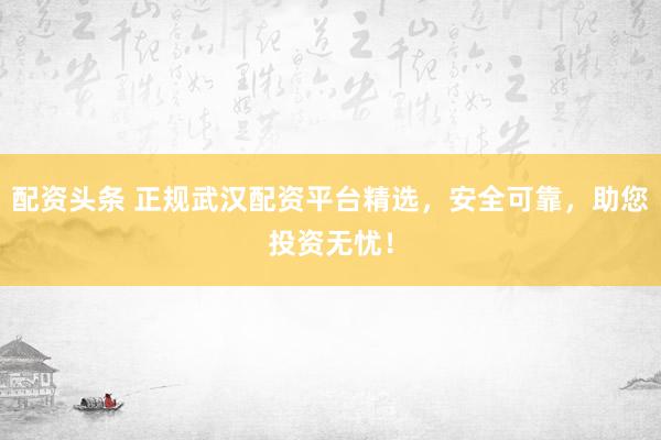 配资头条 正规武汉配资平台精选，安全可靠，助您投资无忧！
