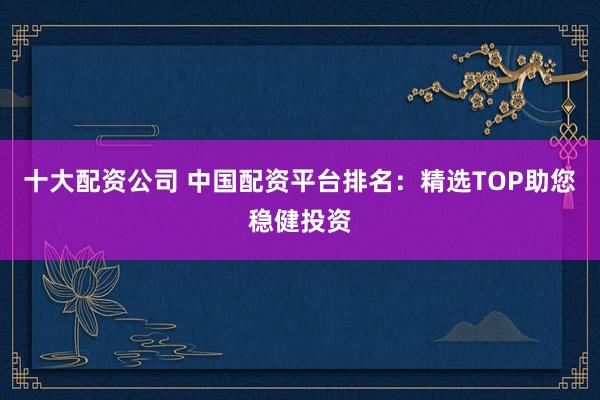 十大配资公司 中国配资平台排名：精选TOP助您稳健投资