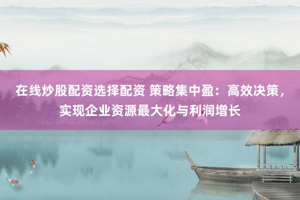 在线炒股配资选择配资 策略集中盈：高效决策，实现企业资源最大化与利润增长