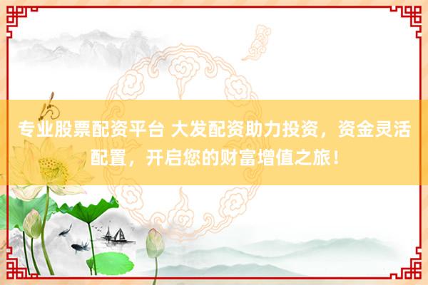 专业股票配资平台 大发配资助力投资，资金灵活配置，开启您的财富增值之旅！