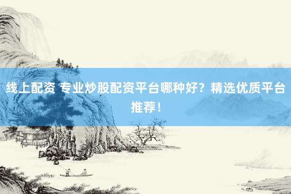 线上配资 专业炒股配资平台哪种好？精选优质平台推荐！
