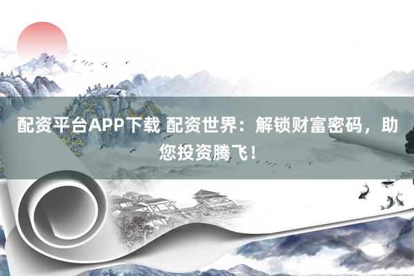 配资平台APP下载 配资世界：解锁财富密码，助您投资腾飞！
