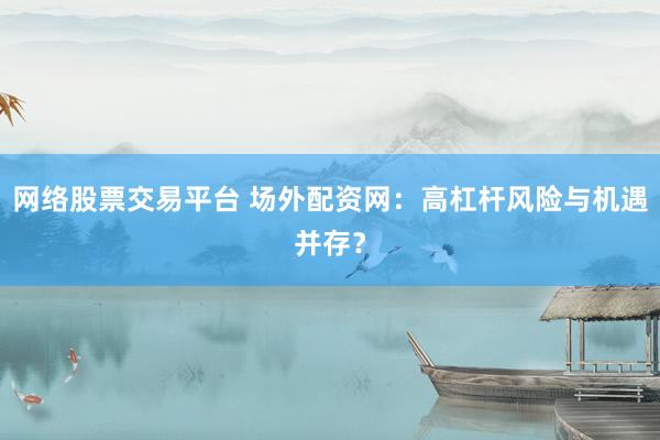 网络股票交易平台 场外配资网：高杠杆风险与机遇并存？