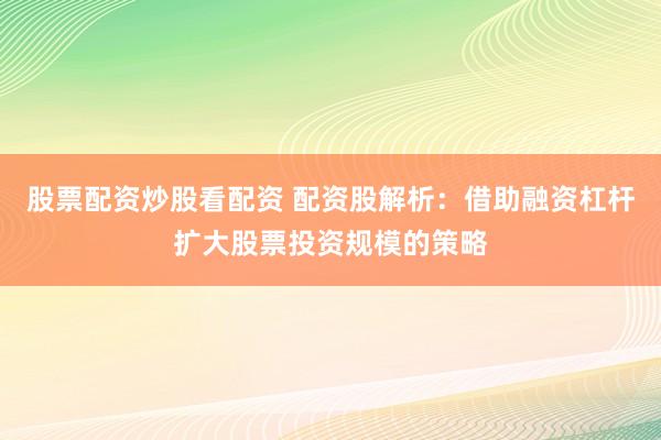 股票配资炒股看配资 配资股解析：借助融资杠杆扩大股票投资规模的策略